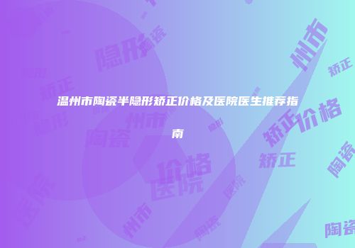 温州市陶瓷半隐形矫正价格及医院医生推荐指南
