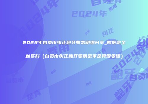2025年自贡市纠正龅牙收费明细分享_附医院全新资料（自贡市纠正龅牙费用是不是真很贵呢）