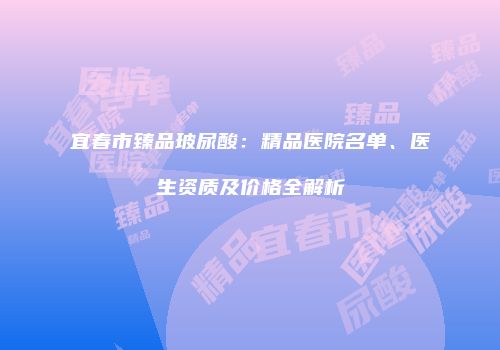 宜春市臻品玻尿酸：精品医院名单、医生资质及价格全解析