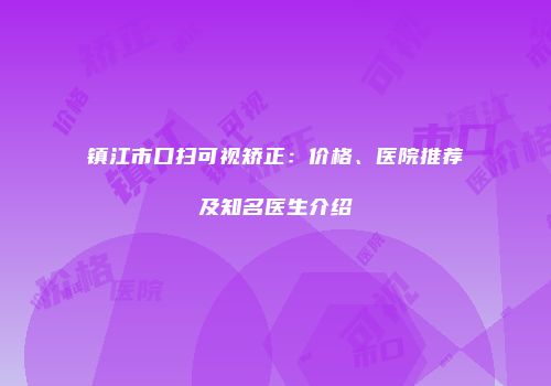 镇江市口扫可视矫正：价格、医院推荐及知名医生介绍
