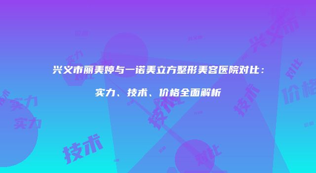 兴义市丽美婷与一诺美立方整形美容医院对比：实力、技术、价格全面解析