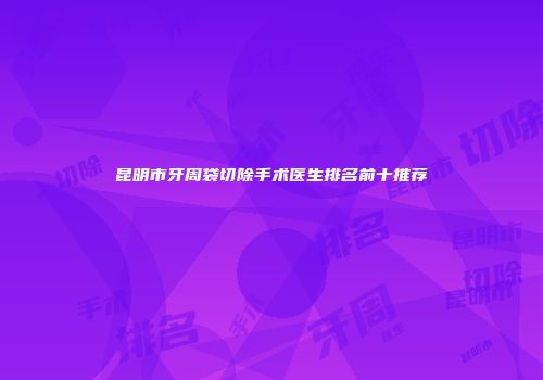 昆明市牙周袋切除手术医生排名前十推荐
