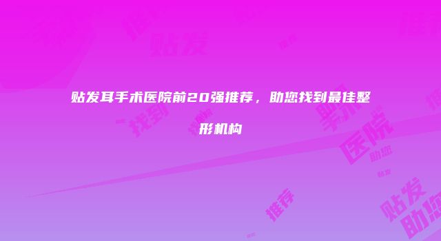 贴发耳手术医院前20强推荐，助您找到最佳整形机构