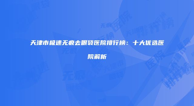 天津市极速无痕去眼袋医院排行榜：十大优选医院解析