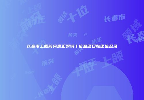 长春市上颌前突矫正领域十位知名口腔医生名录