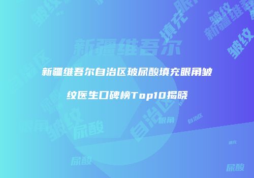 新疆维吾尔自治区玻尿酸填充眼角皱纹医生口碑榜Top10揭晓