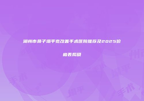 湖州市鼻子塌平宽改善手术医院推荐及2025价格表揭晓