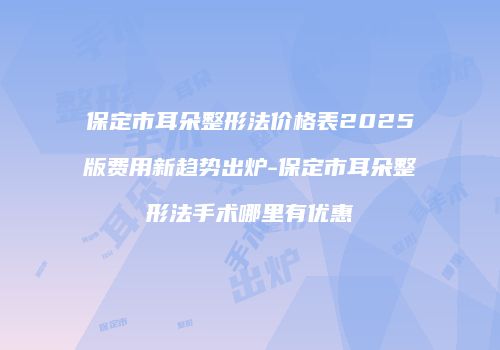 保定市耳朵整形法价格表2025版费用新趋势出炉-保定市耳朵整形法手术哪里有优惠