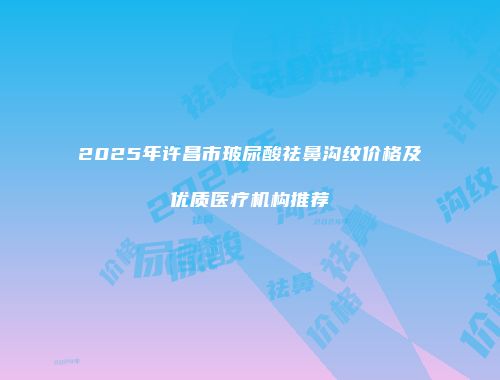2025年许昌市玻尿酸祛鼻沟纹价格及优质医疗机构推荐