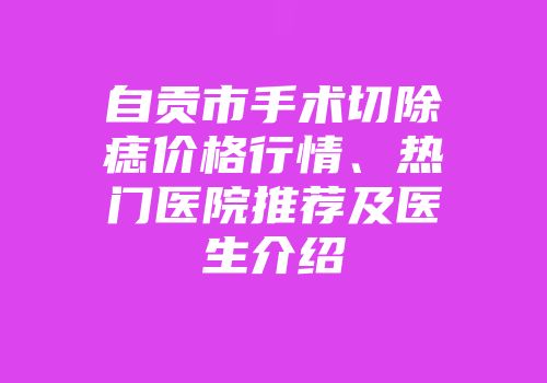自贡市手术切除痣价格行情、热门医院推荐及医生介绍