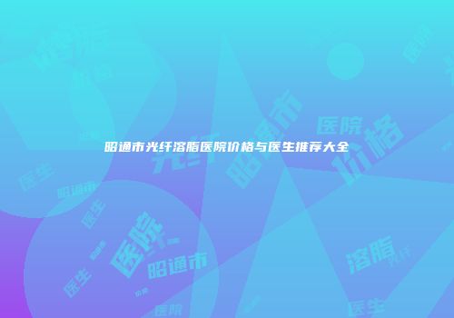 昭通市光纤溶脂医院价格与医生推荐大全