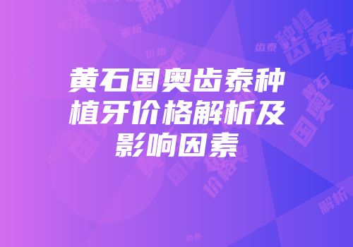 黄石国奥齿泰种植牙价格解析及影响因素