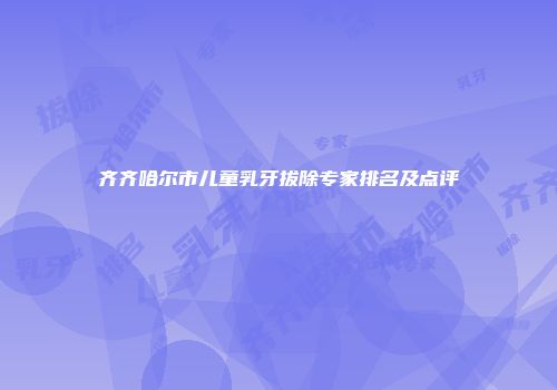 齐齐哈尔市儿童乳牙拔除专家排名及点评