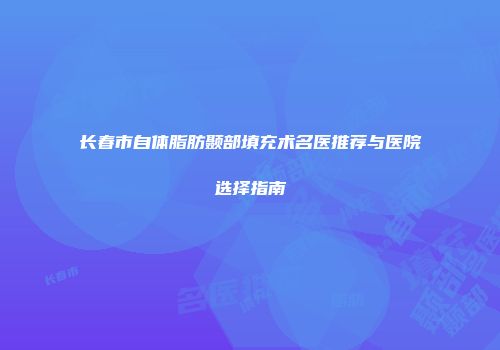 长春市自体脂肪颞部填充术名医推荐与医院选择指南
