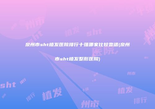 泉州市sht植发医院排行十强哪家比较靠谱(泉州市sht植发整形医院)