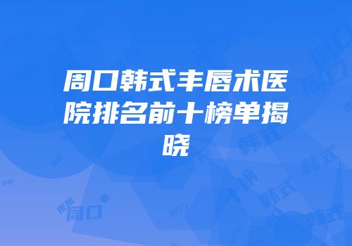 周口韩式丰唇术医院排名前十榜单揭晓