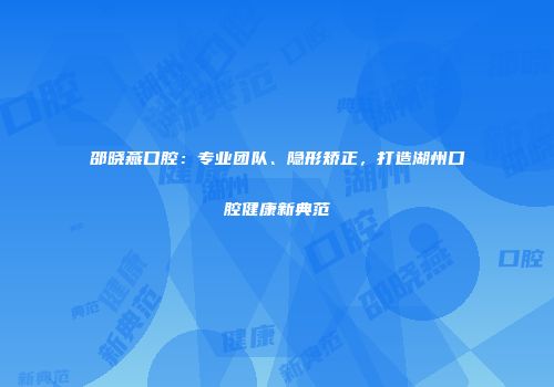 邵晓燕口腔：专业团队、隐形矫正，打造湖州口腔健康新典范