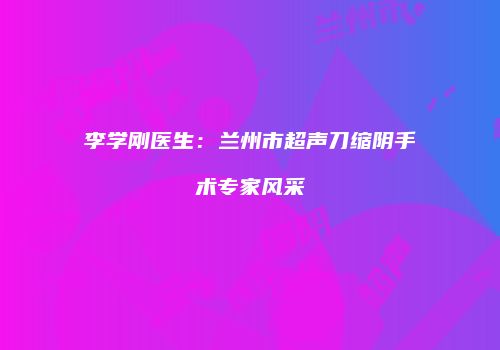 李学刚医生：兰州市超声刀缩阴手术专家风采