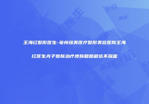 王海红整形医生-亳州缔美医疗整形美容医院王海红医生光子嫩肤治疗皮肤粗糙避坑不踩雷