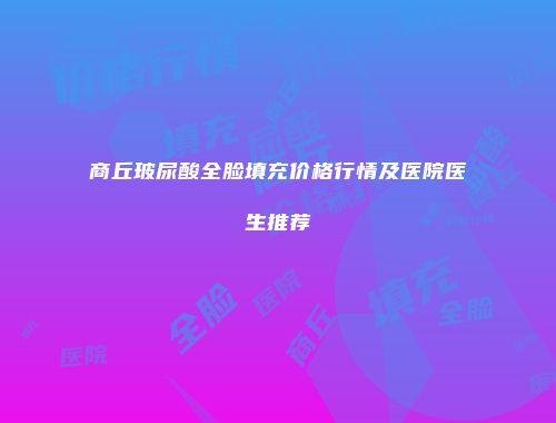 商丘玻尿酸全脸填充价格行情及医院医生推荐
