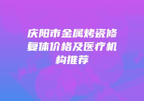 庆阳市金属烤瓷修复体价格及医疗机构推荐