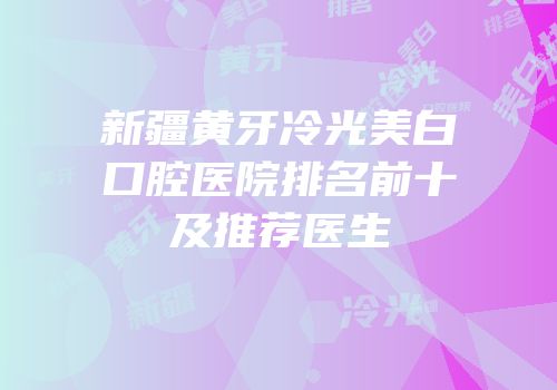 新疆黄牙冷光美白口腔医院排名前十及推荐医生