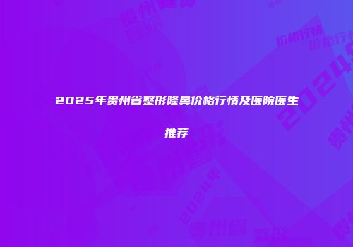 2025年贵州省整形隆鼻价格行情及医院医生推荐