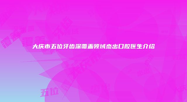 大庆市五位牙齿深覆盖领域杰出口腔医生介绍