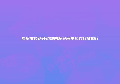 温州市矫正牙齿拔四颗牙医生实力口碑排行