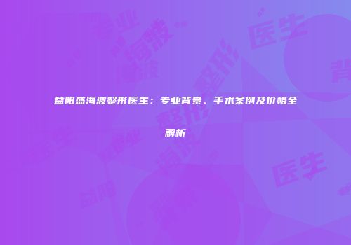 益阳盛海波整形医生：专业背景、手术案例及价格全解析