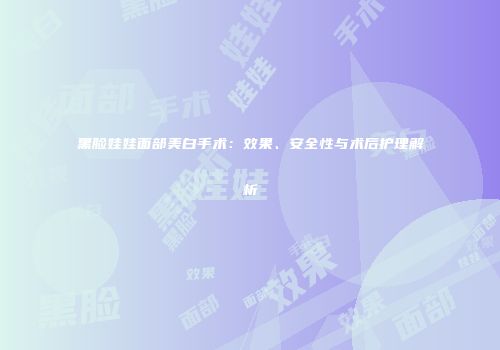 黑脸娃娃面部美白手术：效果、安全性与术后护理解析