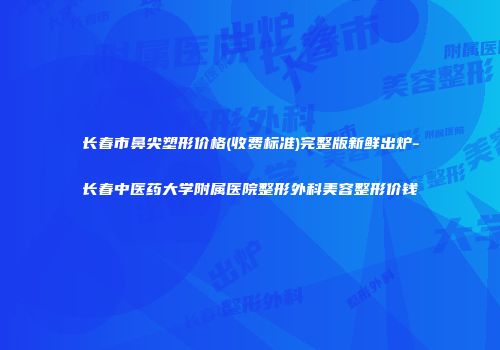长春市鼻尖塑形价格(收费标准)完整版新鲜出炉-长春中医药大学附属医院整形外科美容整形价钱