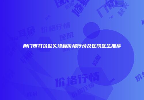 荆门市耳朵缺失修复价格行情及医院医生推荐