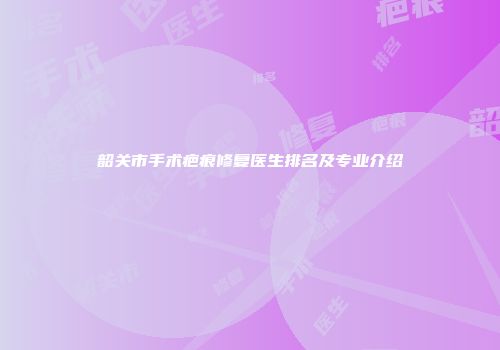 韶关市手术疤痕修复医生排名及专业介绍