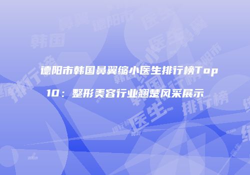 德阳市韩国鼻翼缩小医生排行榜Top10：整形美容行业翘楚风采展示