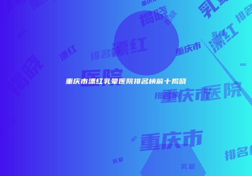 重庆市漂红乳晕医院排名榜前十揭晓