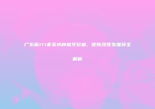 广东省ITI非亲水种植牙价格、医院及医生推荐全解析