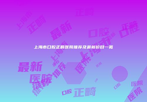 上海市口腔正畸医院推荐及最新价目一览