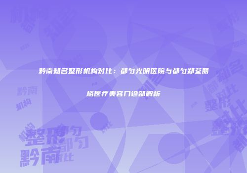黔南知名整形机构对比：都匀光明医院与都匀郑荃丽格医疗美容门诊部解析