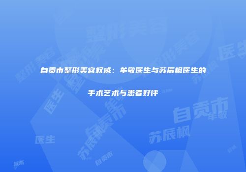 自贡市整形美容权威：牟敏医生与苏辰枫医生的手术艺术与患者好评