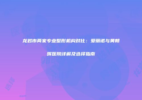 龙岩市两家专业整形机构对比：爱丽诺与黄朝晖医院详解及选择指南