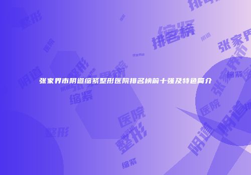 张家界市阴道缩紧整形医院排名榜前十强及特色简介