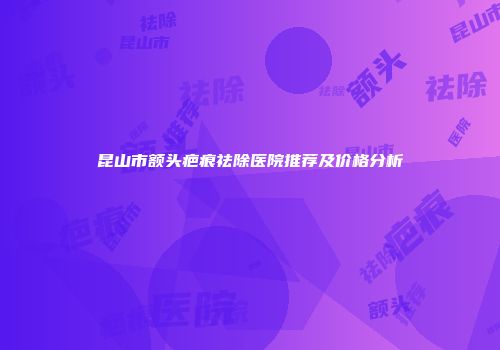 昆山市额头疤痕祛除医院推荐及价格分析