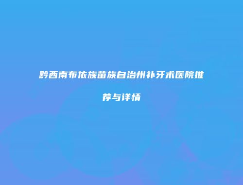 黔西南布依族苗族自治州补牙术医院推荐与详情