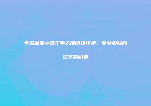 全国鼻偏中矫正手术医院排行榜：专业机构助您美丽蜕变