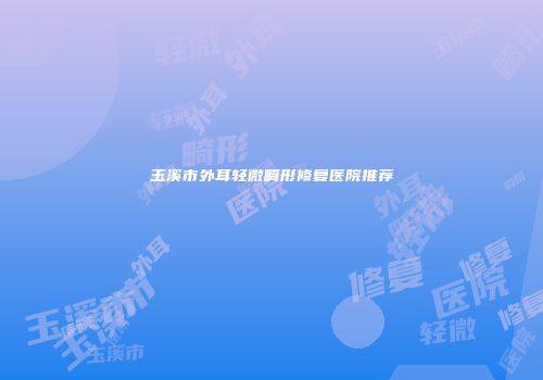 玉溪市外耳轻微畸形修复医院推荐