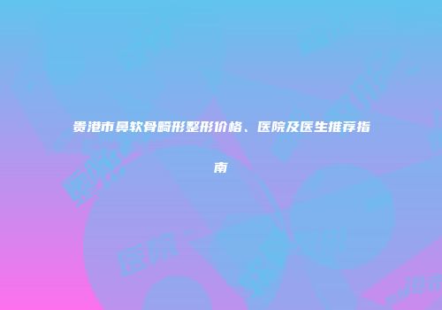 贵港市鼻软骨畸形整形价格、医院及医生推荐指南