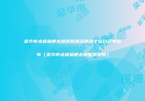 金华市点痣留疤去除医院排名榜前十位白名单发布（金华市点痣留疤去除整形医院）