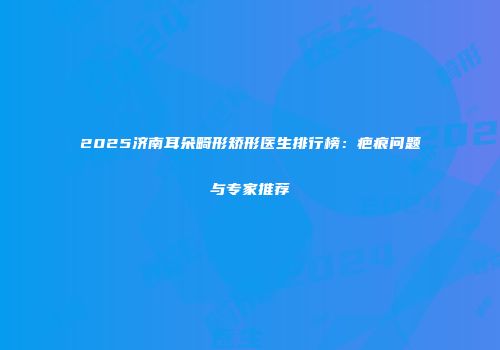 2025济南耳朵畸形矫形医生排行榜：疤痕问题与专家推荐