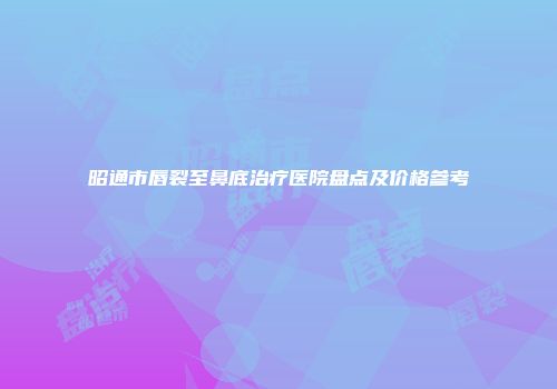 昭通市唇裂至鼻底治疗医院盘点及价格参考